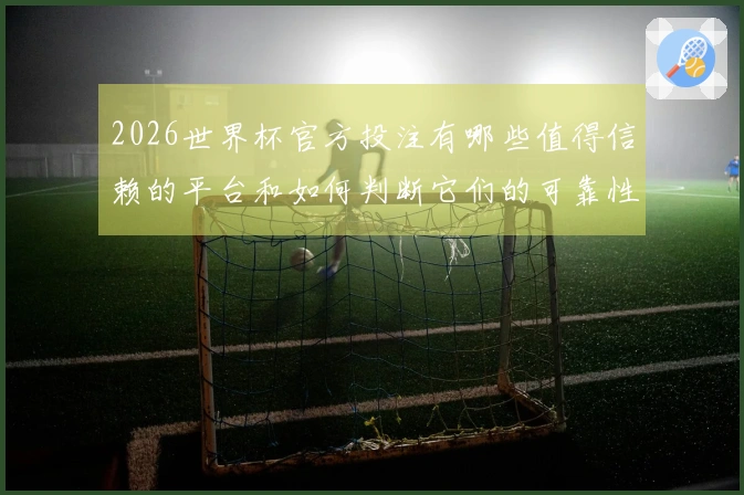 2026世界杯官方投注有哪些值得信赖的平台和如何判断它们的可靠性