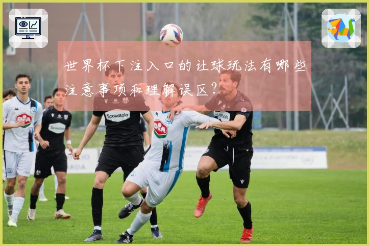 世界杯下注入口的让球玩法有哪些注意事项和理解误区？