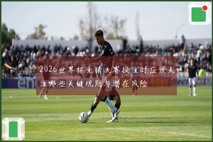 2026世界杯竞猜决赛投注时应该关注哪些关键规则与潜在风险