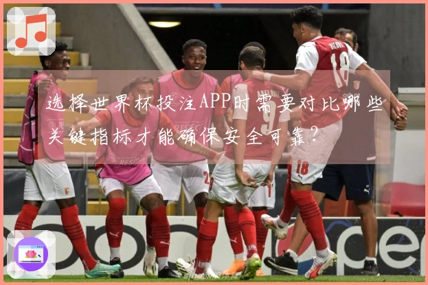 选择世界杯投注APP时需要对比哪些关键指标才能确保安全可靠？